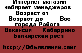 Интернет-магазин набирает менеджеров › Возраст от ­ 18 › Возраст до ­ 58 - Все города Работа » Вакансии   . Кабардино-Балкарская респ.